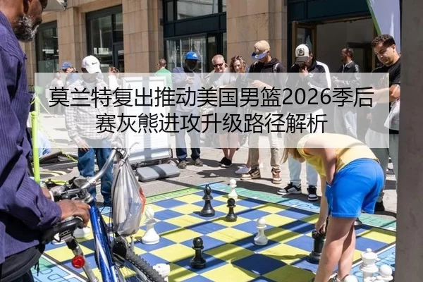 莫兰特复出推动美国男篮2026季后赛灰熊进攻升级路径解析