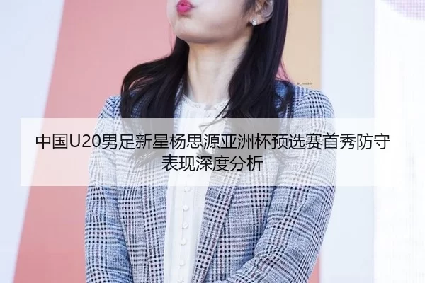 中国U20男足新星杨思源亚洲杯预选赛首秀防守表现深度分析